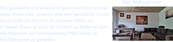 Das gem�tliche und liebevoll eingerichtete Wohnzimmer  bieten Ihnen unter anderem eine sehr gem�tliche Couch, die ein toller Ort bei nicht so sch�nem Wetter ist. In diesem Raum ist auch der Esstisch zu finden an dem  alle Bewohner der Ferienwohnung Platz finden um Ihre Mahlzeiten zu genie�en. Das Wohnzimmer